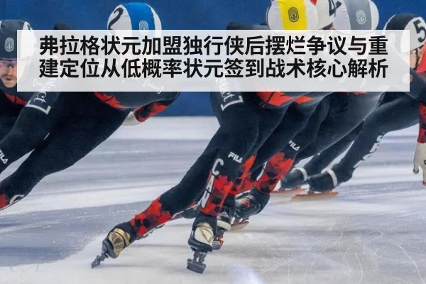 弗拉格状元加盟独行侠后摆烂争议与重建定位从低概率状元签到战术核心解析